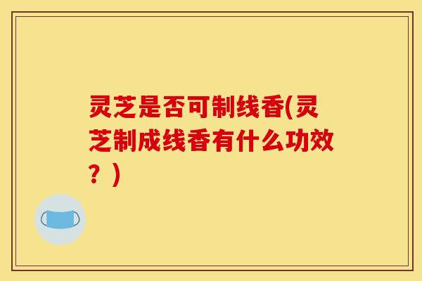 灵芝是否可制线香(灵芝制成线香有什么功效？)