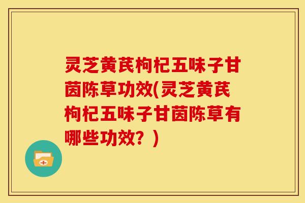 灵芝黄芪枸杞五味子甘茵陈草功效(灵芝黄芪枸杞五味子甘茵陈草有哪些功效?)