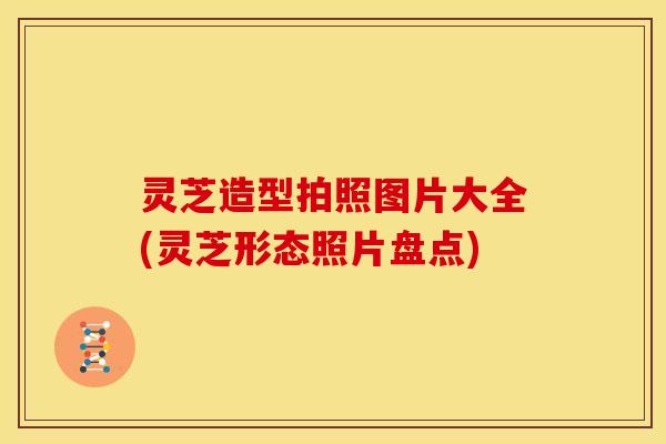 灵芝造型拍照图片大全(灵芝形态照片盘点)