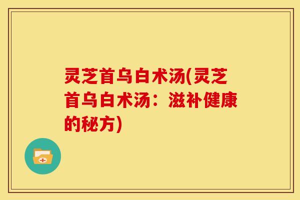 灵芝首乌白术汤(灵芝首乌白术汤：滋补健康的秘方)