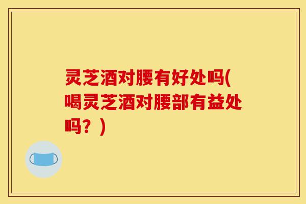 灵芝酒对腰有好处吗(喝灵芝酒对腰部有益处吗?)