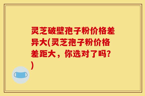 灵芝破壁孢子粉价格差异大(灵芝孢子粉价格差距大,你选对了吗?)