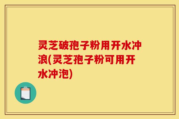 灵芝破孢子粉用开水冲浪(灵芝孢子粉可用开水冲泡)