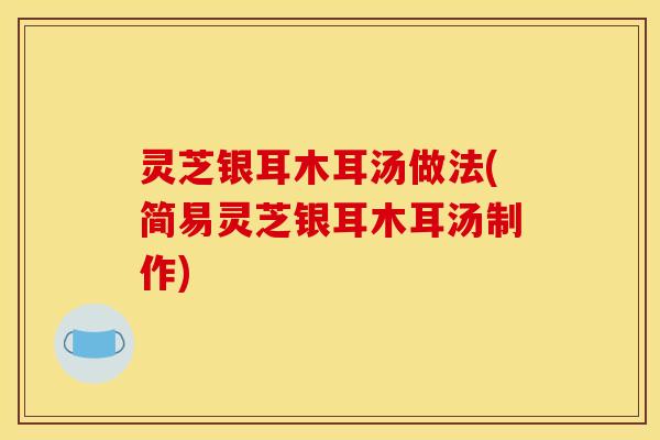 灵芝银耳木耳汤做法(简易灵芝银耳木耳汤制作)