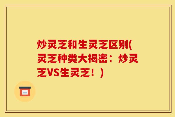 炒灵芝和生灵芝区别(灵芝种类大揭密:炒灵芝VS生灵芝!)