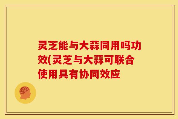 灵芝能与大蒜同用吗功效(灵芝与大蒜可联合使用具有协同效应