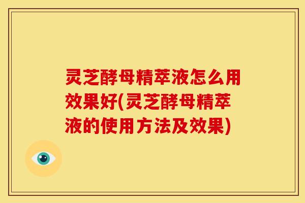 灵芝酵母精萃液怎么用效果好(灵芝酵母精萃液的使用方法及效果)