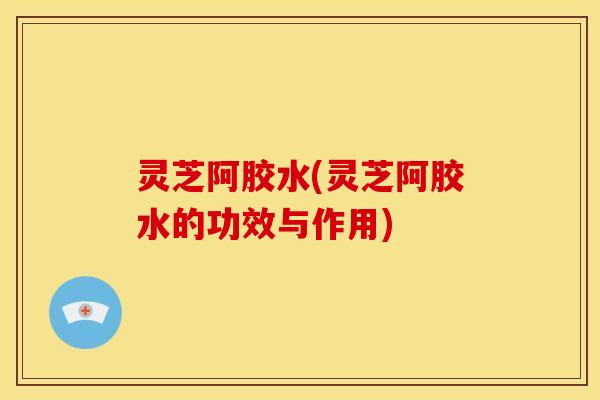 灵芝阿胶水(灵芝阿胶水的功效与作用)