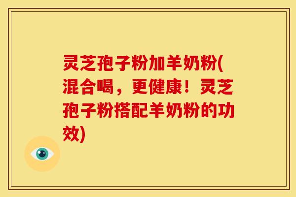 灵芝孢子粉加羊奶粉(混合喝，更健康！灵芝孢子粉搭配羊奶粉的功效)