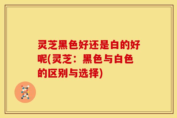 灵芝黑色好还是白的好呢(灵芝:黑色与白色的区别与选择)