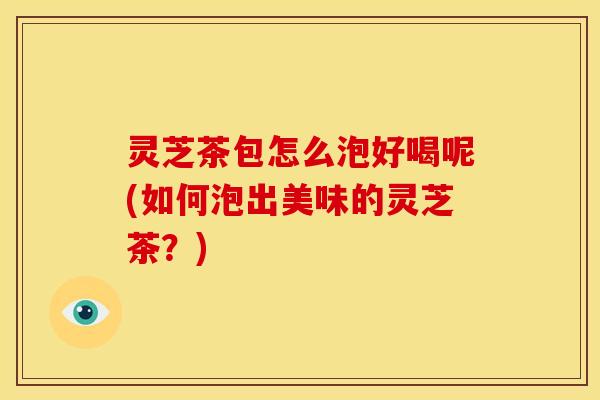 灵芝茶包怎么泡好喝呢(如何泡出美味的灵芝茶?)