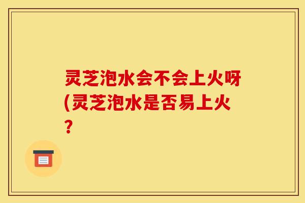 灵芝泡水会不会上火呀(灵芝泡水是否易上火?