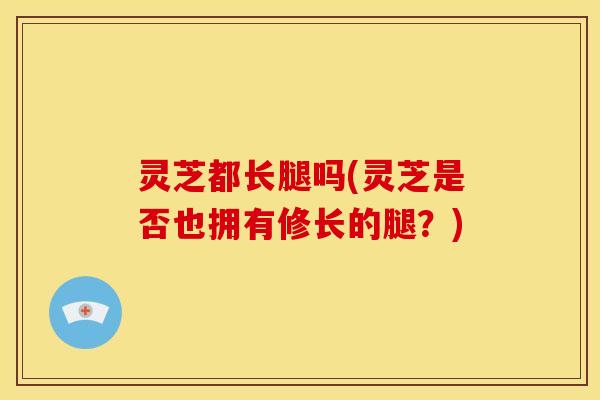 灵芝都长腿吗(灵芝是否也拥有修长的腿?)