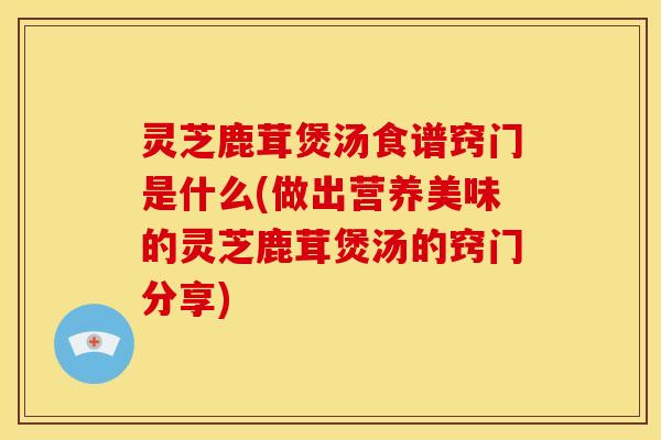 灵芝鹿茸煲汤食谱窍门是什么(做出营养美味的灵芝鹿茸煲汤的窍门分享)