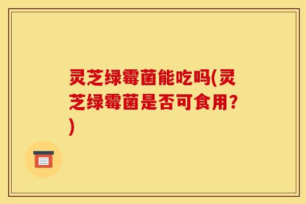 灵芝绿霉菌能吃吗(灵芝绿霉菌是否可食用?)