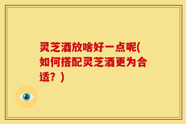 灵芝酒放啥好一点呢(如何搭配灵芝酒更为合适?)