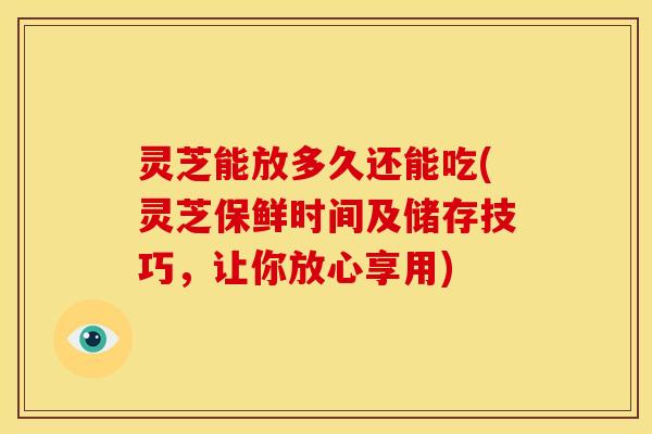 灵芝能放多久还能吃(灵芝保鲜时间及储存技巧,让你放心享用)