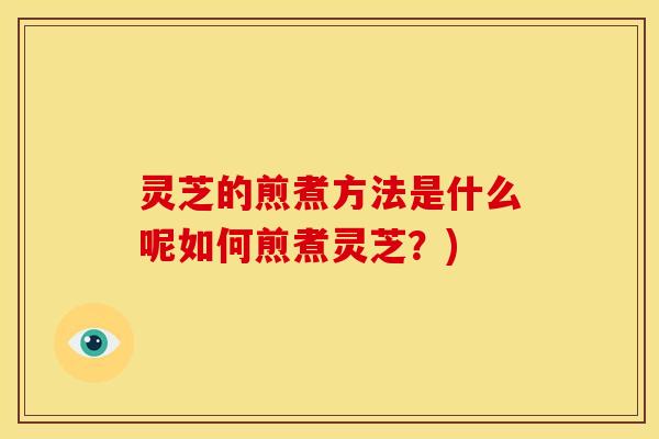 灵芝的煎煮方法是什么呢如何煎煮灵芝?)