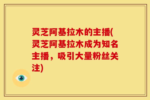 灵芝阿基拉木的主播(灵芝阿基拉木成为知名主播,吸引大量粉丝关注)