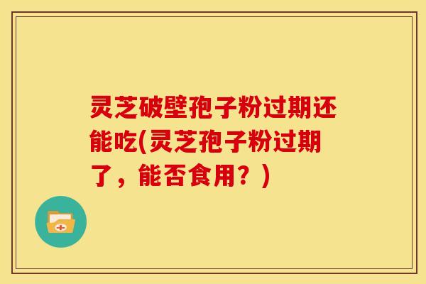 灵芝破壁孢子粉过期还能吃(灵芝孢子粉过期了,能否食用?)
