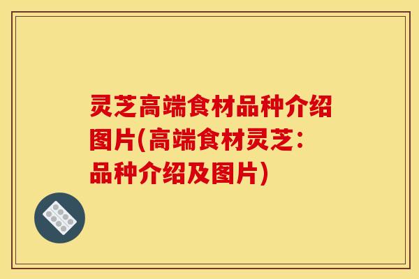 灵芝高端食材品种介绍图片(高端食材灵芝:品种介绍及图片)