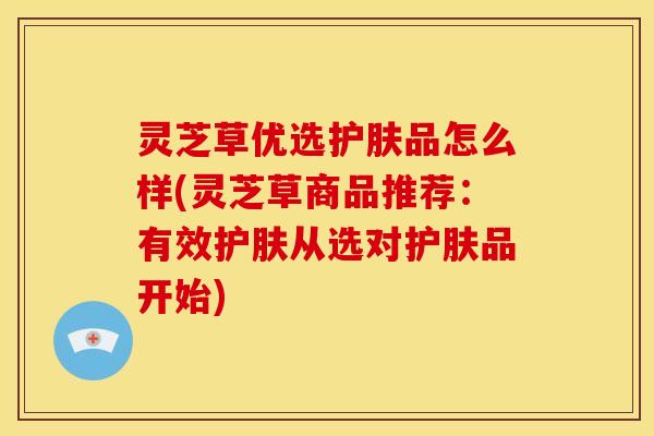 灵芝草优选护肤品怎么样(灵芝草商品推荐:有效护肤从选对护肤品开始)