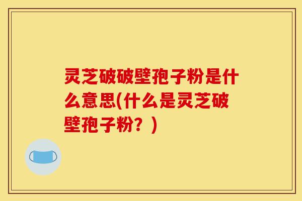 灵芝破破壁孢子粉是什么意思(什么是灵芝破壁孢子粉?)