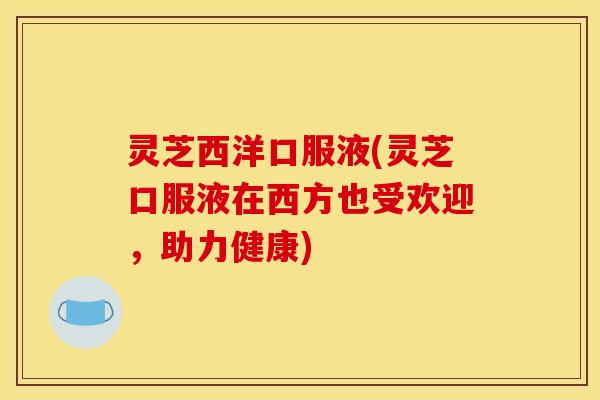 灵芝西洋口服液(灵芝口服液在西方也受欢迎,助力健康)