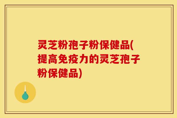 灵芝粉孢子粉保健品(提高免疫力的灵芝孢子粉保健品)