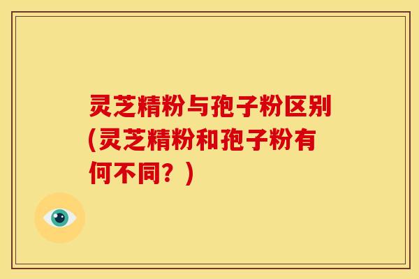 灵芝精粉与孢子粉区别(灵芝精粉和孢子粉有何不同?)