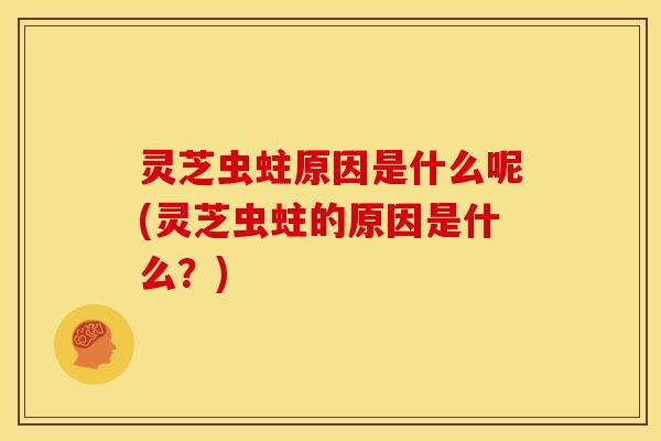 灵芝虫蛀原因是什么呢(灵芝虫蛀的原因是什么?)
