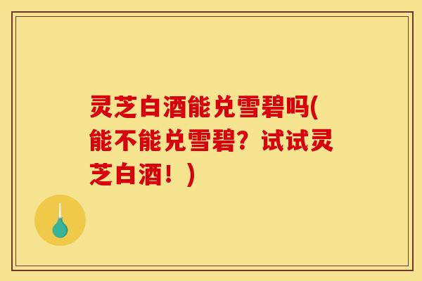 灵芝白酒能兑雪碧吗(能不能兑雪碧?试试灵芝白酒!)