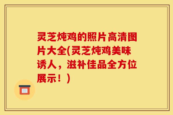 灵芝炖鸡的照片高清图片大全(灵芝炖鸡美味诱人，滋补佳品全方位展示！)