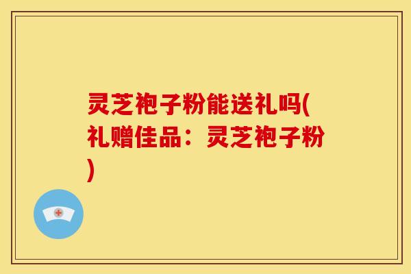 灵芝袍子粉能送礼吗(礼赠佳品：灵芝袍子粉)