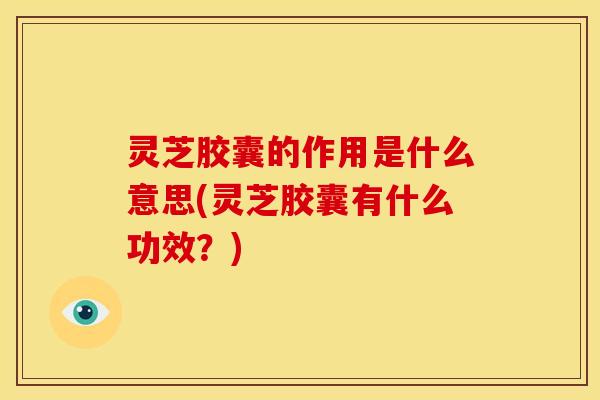 灵芝胶囊的作用是什么意思(灵芝胶囊有什么功效？)