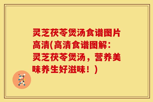 灵芝茯苓煲汤食谱图片高清(高清食谱图解:灵芝茯苓煲汤,营养美味养生好滋味!)