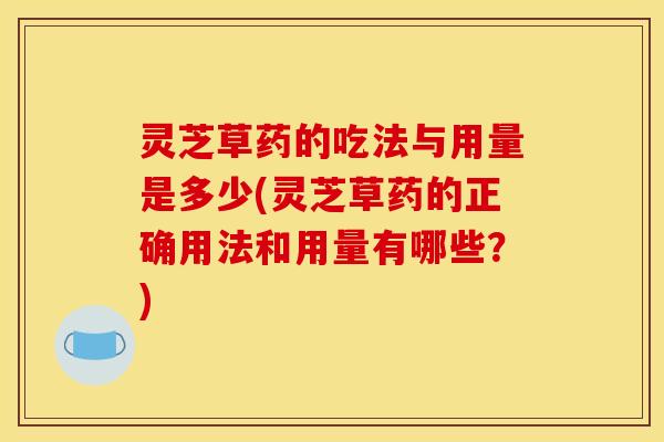 灵芝草药的吃法与用量是多少(灵芝草药的正确用法和用量有哪些?)