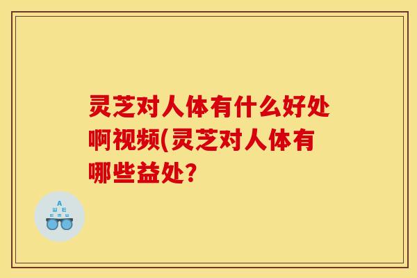 灵芝对人体有什么好处啊视频(灵芝对人体有哪些益处?