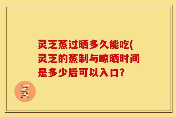 灵芝蒸过晒多久能吃(灵芝的蒸制与晾晒时间是多少后可以入口？