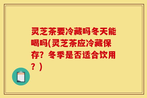 灵芝茶要冷藏吗冬天能喝吗(灵芝茶应冷藏保存?冬季是否适合饮用?)