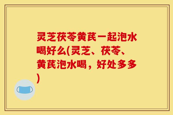灵芝茯苓黄芪一起泡水喝好么(灵芝、茯苓、黄芪泡水喝,好处多多)