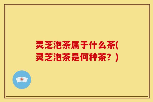 灵芝泡茶属于什么茶(灵芝泡茶是何种茶?)