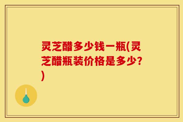 灵芝醋多少钱一瓶(灵芝醋瓶装价格是多少？)