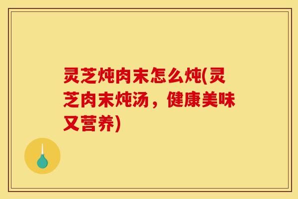 灵芝炖肉末怎么炖(灵芝肉末炖汤，健康美味又营养)