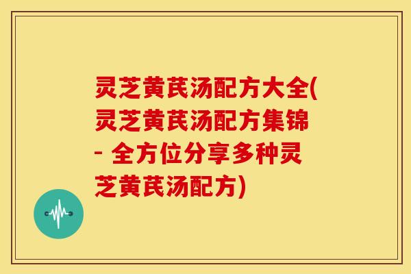 灵芝黄芪汤配方大全(灵芝黄芪汤配方集锦 - 全方位分享多种灵芝黄芪汤配方)