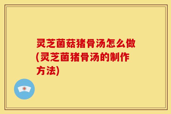 灵芝菌菇猪骨汤怎么做(灵芝菌猪骨汤的制作方法)