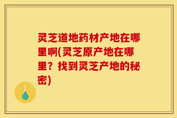 灵芝道地药材产地在哪里啊(灵芝原产地在哪里？找到灵芝产地的秘密)