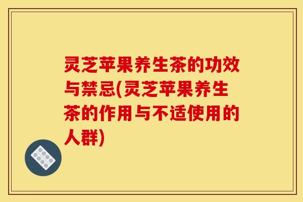 灵芝苹果养生茶的功效与禁忌(灵芝苹果养生茶的作用与不适使用的人群)