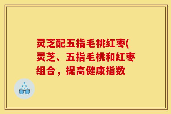 灵芝配五指毛桃红枣(灵芝、五指毛桃和红枣组合,提高健康指数