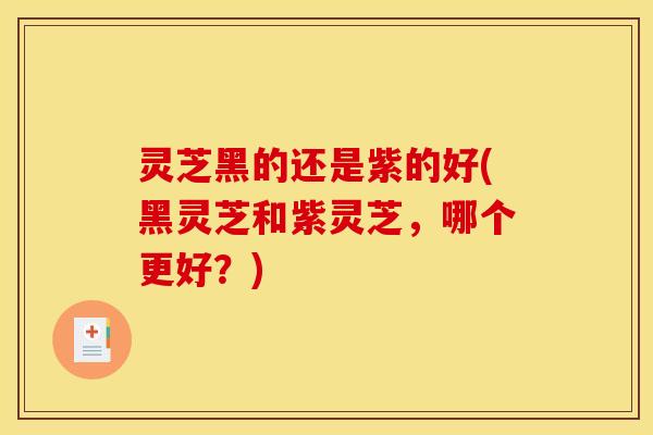 灵芝黑的还是紫的好(黑灵芝和紫灵芝，哪个更好？)